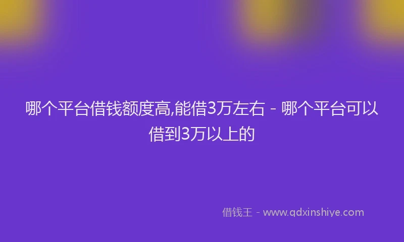 哪个平台借钱额度高,能借3万左右 - 哪个平台可以借到3万以上的