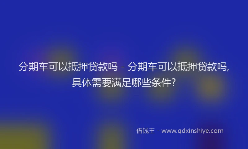 分期车可以抵押贷款吗 - 分期车可以抵押贷款吗,具体需要满足哪些条件?