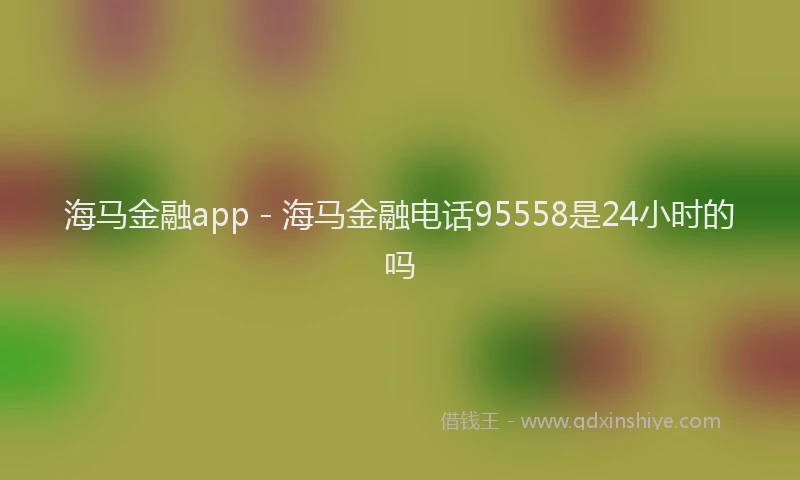 海马金融app - 海马金融电话95558是24小时的吗