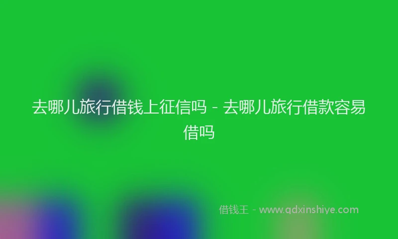 去哪儿旅行借钱上征信吗 - 去哪儿旅行借款容易借吗