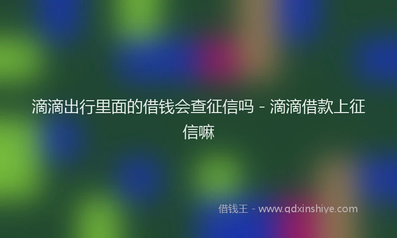滴滴出行里面的借钱会查征信吗 - 滴滴借款上征信嘛
