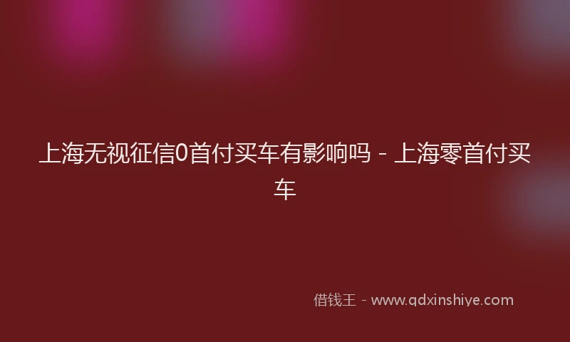 上海无视征信0首付买车有影响吗 - 上海零首付买车