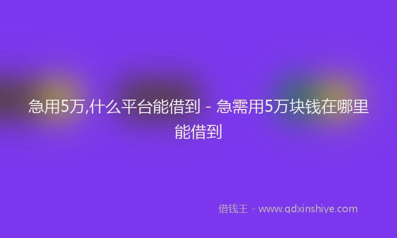 急用5万,什么平台能借到 - 急需用5万块钱在哪里能借到