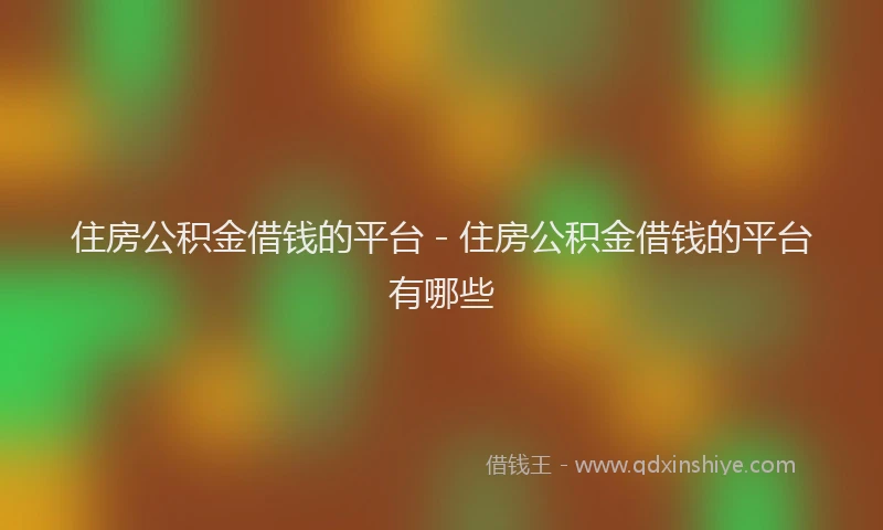 住房公积金借钱的平台 - 住房公积金借钱的平台有哪些