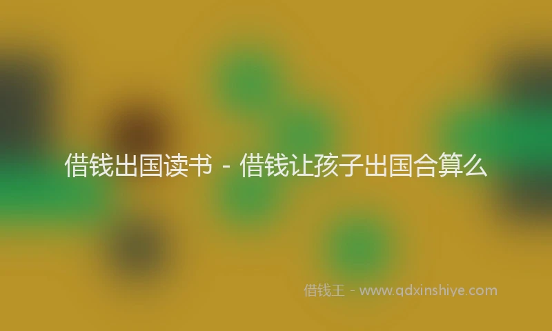 借钱出国读书 - 借钱让孩子出国合算么