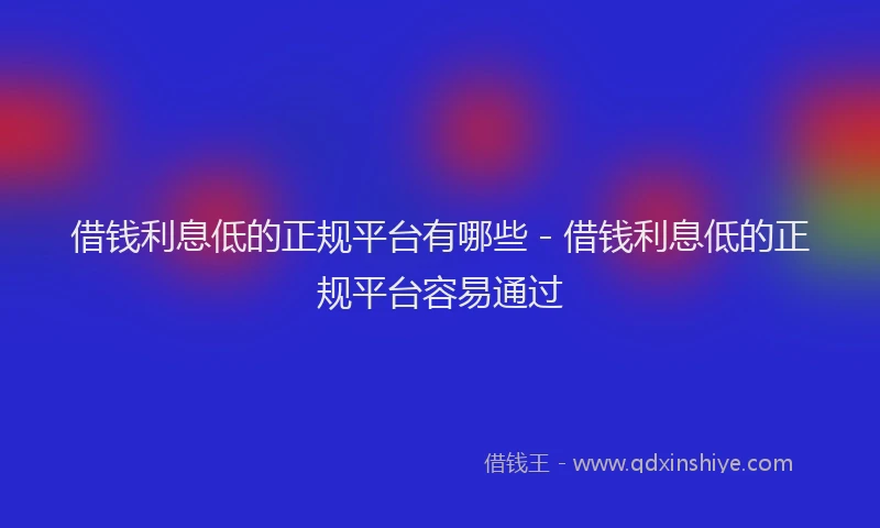借钱利息低的正规平台有哪些 - 借钱利息低的正规平台容易通过