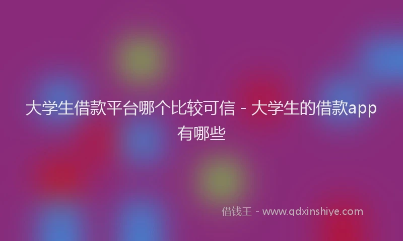 大学生借款平台哪个比较可信 - 大学生的借款app有哪些
