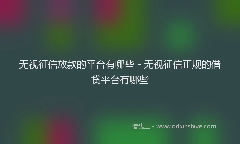 无视征信放款的平台有哪些 - 无视征信正规的借贷平台有哪些