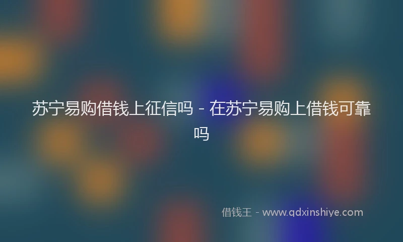 苏宁易购借钱上征信吗 - 在苏宁易购上借钱可靠吗