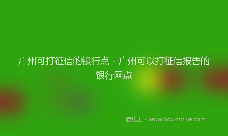 广州可打征信的银行点 - 广州可以打征信报告的银行网点