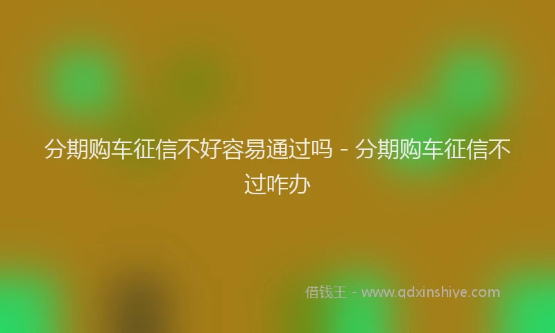 分期购车征信不好容易通过吗 - 分期购车征信不过咋办