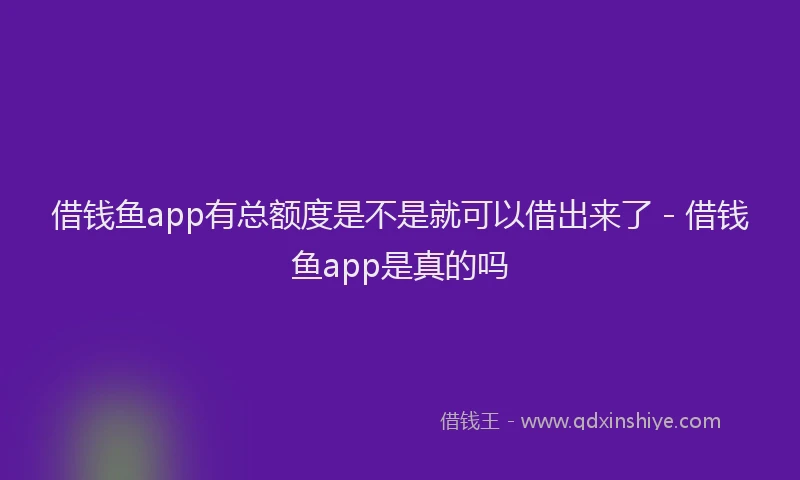 借钱鱼app有总额度是不是就可以借出来了 - 借钱鱼app是真的吗