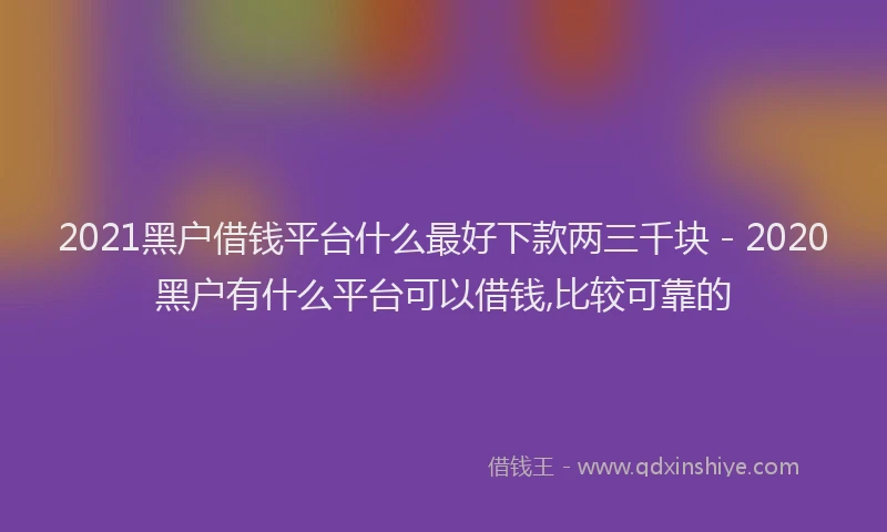 2021黑户借钱平台什么最好下款两三千块 - 2020黑户有什么平台可以借钱,比较可靠的