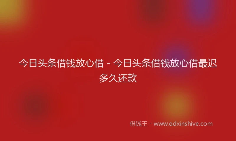 今日头条借钱放心借 - 今日头条借钱放心借最迟多久还款