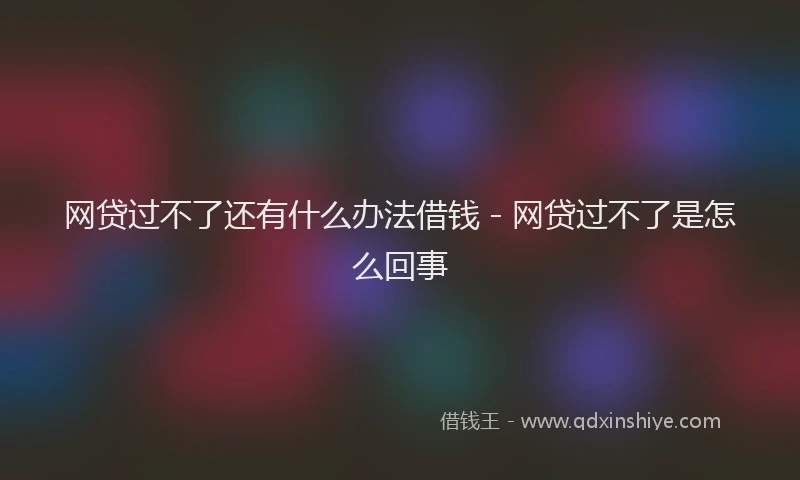 网贷过不了还有什么办法借钱 - 网贷过不了是怎么回事