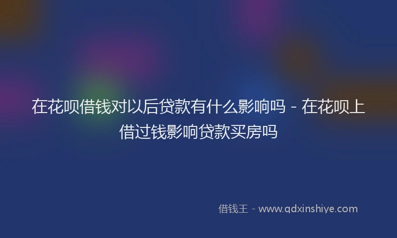 在花呗借钱对以后贷款有什么影响吗 - 在花呗上借过钱影响贷款买房吗