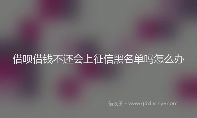 借呗借钱不还会上征信黑名单吗怎么办