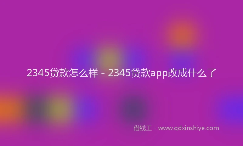 2345贷款怎么样 - 2345贷款app改成什么了