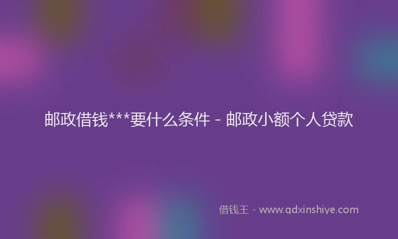邮政借钱***要什么条件 - 邮政小额个人贷款