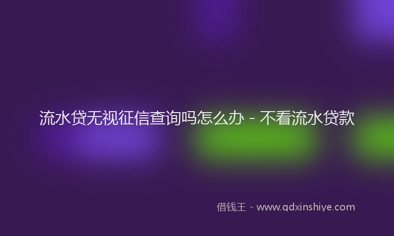 流水贷无视征信查询吗怎么办 - 不看流水贷款