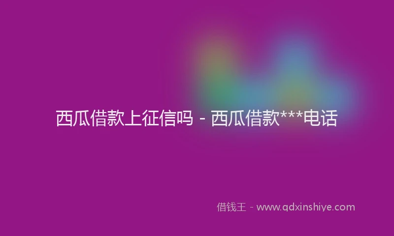 西瓜借款上征信吗 - 西瓜借款***电话