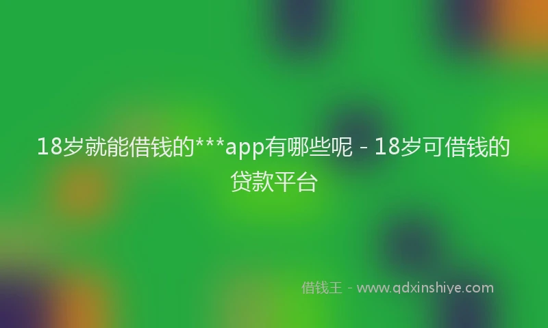 18岁就能借钱的***app有哪些呢 - 18岁可借钱的贷款平台