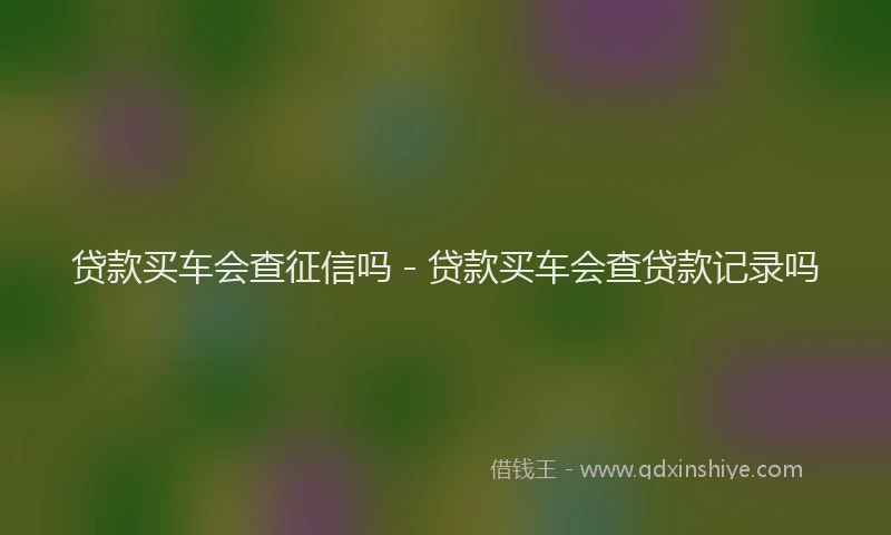 贷款买车会查征信吗 - 贷款买车会查贷款记录吗