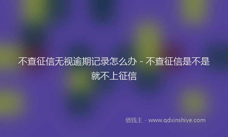 不查征信无视逾期记录怎么办 - 不查征信是不是就不上征信