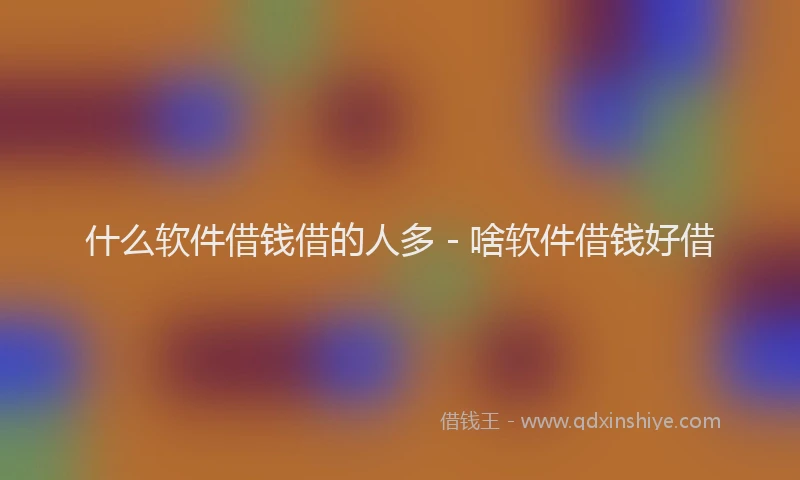 什么软件借钱借的人多 - 啥软件借钱好借