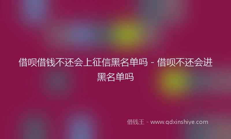 借呗借钱不还会上征信黑名单吗 - 借呗不还会进黑名单吗