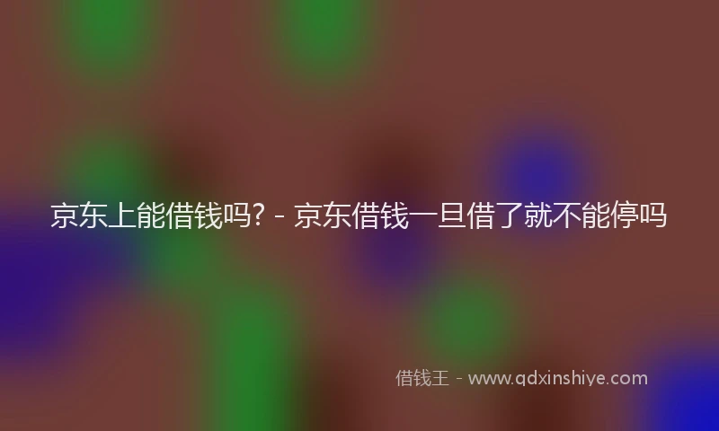 京东上能借钱吗? - 京东借钱一旦借了就不能停吗