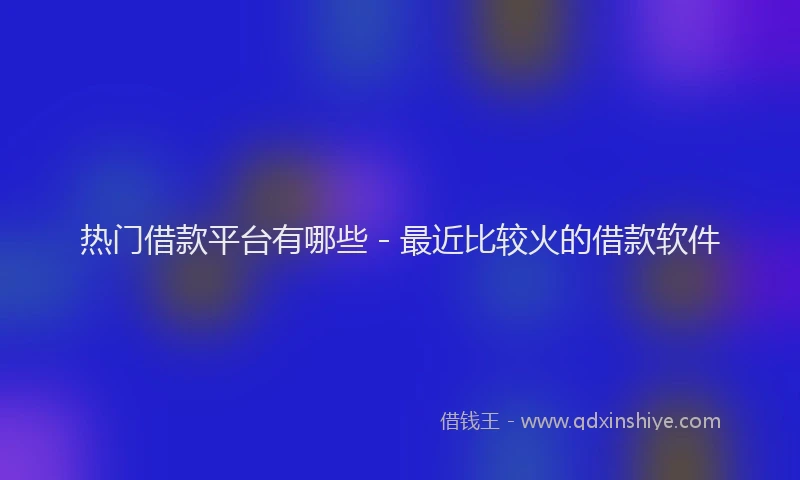 热门借款平台有哪些 - 最近比较火的借款软件