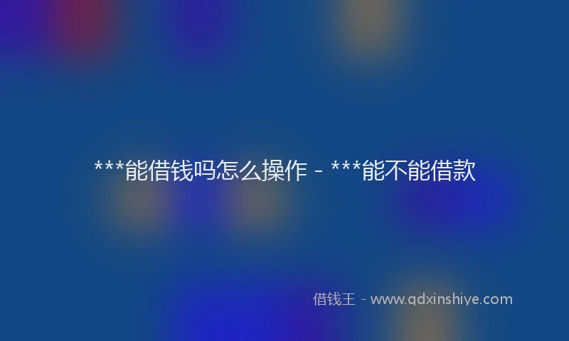 ***能借钱吗怎么操作 - ***能不能借款