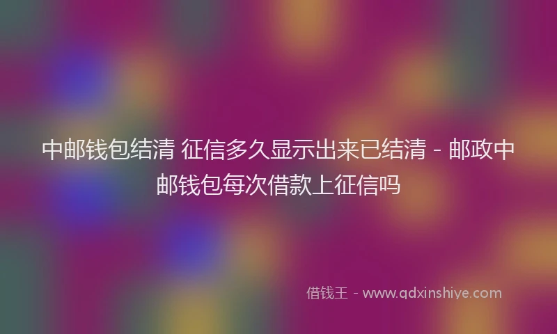 中邮钱包结清 征信多久显示出来已结清 - 邮政中邮钱包每次借款上征信吗