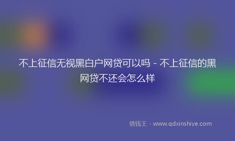 不上征信无视黑白户网贷可以吗 - 不上征信的黑网贷不还会怎么样