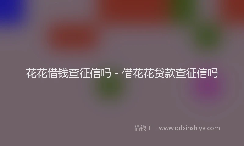 花花借钱查征信吗 - 借花花贷款查征信吗