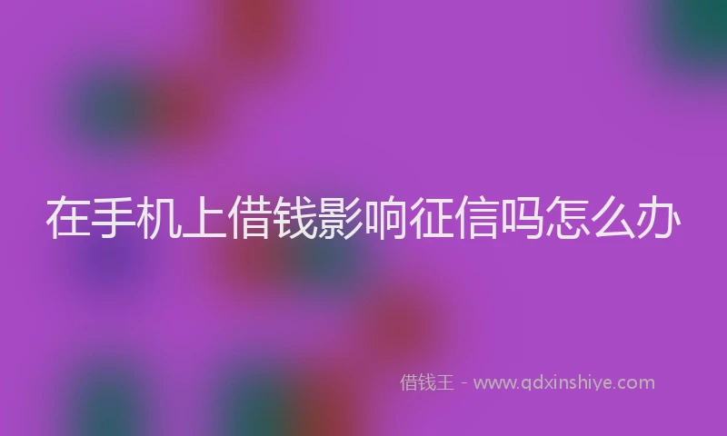 在手机上借钱影响征信吗怎么办