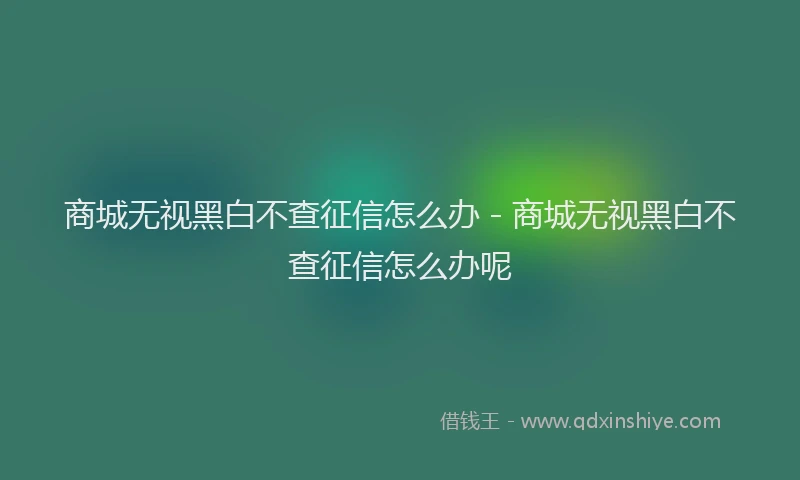 商城无视黑白不查征信怎么办 - 商城无视黑白不查征信怎么办呢