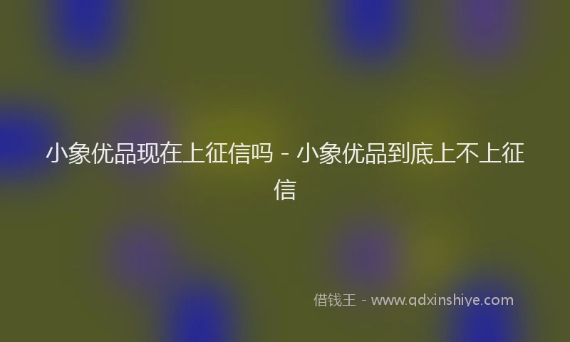 小象优品现在上征信吗 - 小象优品到底上不上征信