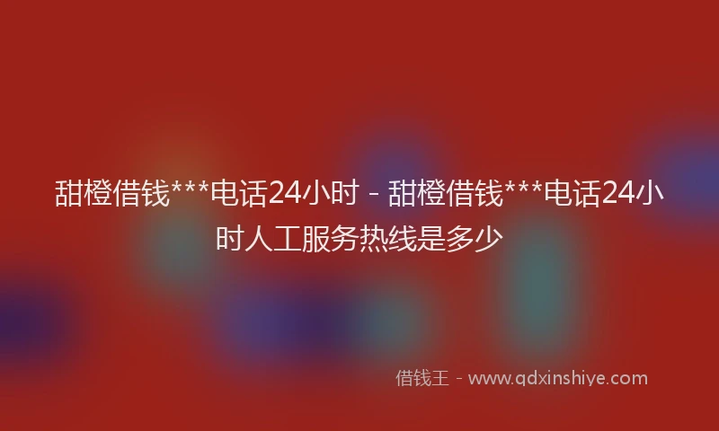 甜橙借钱***电话24小时 - 甜橙借钱***电话24小时人工服务热线是多少