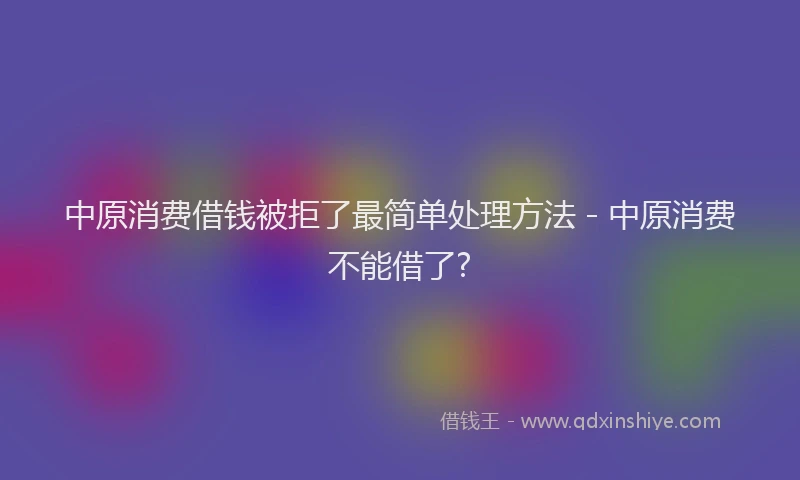 中原消费借钱被拒了最简单处理方法 - 中原消费不能借了?
