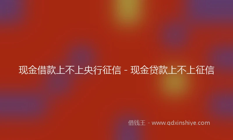 现金借款上不上央行征信 - 现金贷款上不上征信
