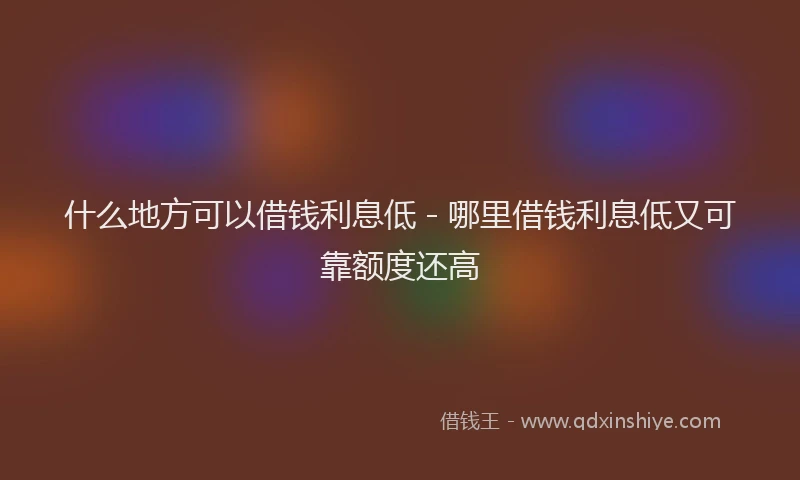 什么地方可以借钱利息低 - 哪里借钱利息低又可靠额度还高