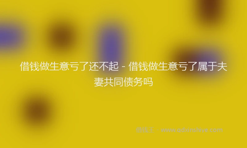 借钱做生意亏了还不起 - 借钱做生意亏了属于夫妻共同债务吗