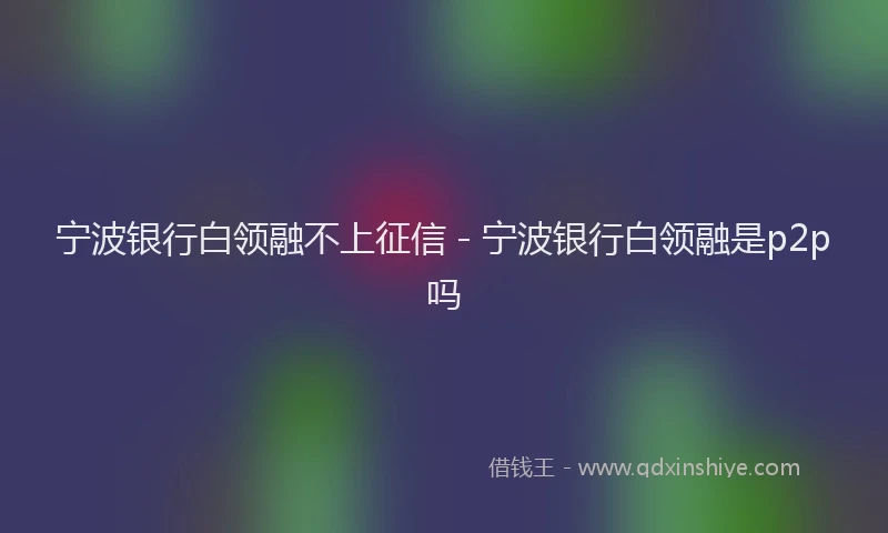宁波银行白领融不上征信 - 宁波银行白领融是p2p吗