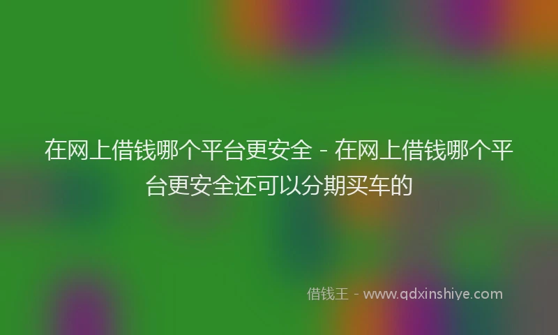 在网上借钱哪个平台更安全 - 在网上借钱哪个平台更安全还可以分期买车的