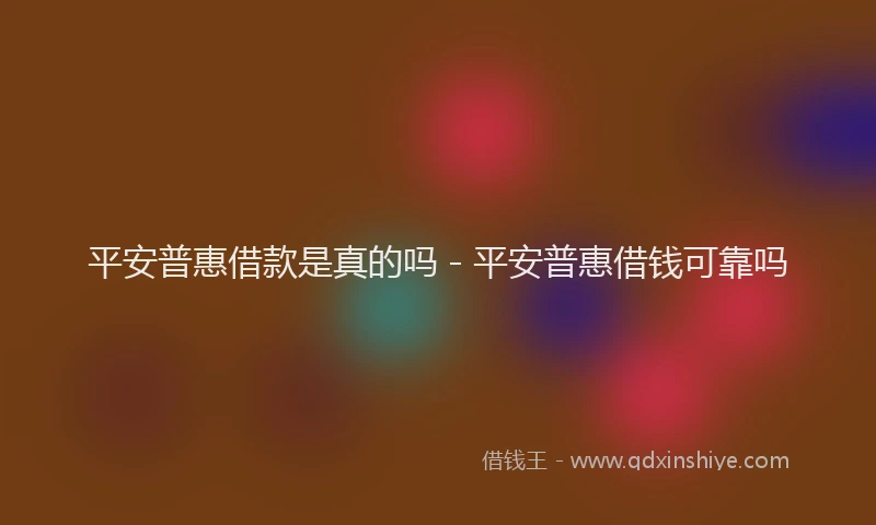 平安普惠借款是真的吗 - 平安普惠借钱可靠吗