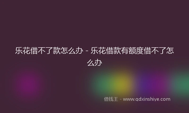 乐花借不了款怎么办 - 乐花借款有额度借不了怎么办