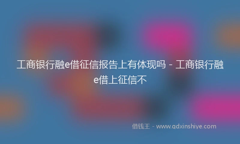 工商银行融e借征信报告上有体现吗 - 工商银行融e借上征信不