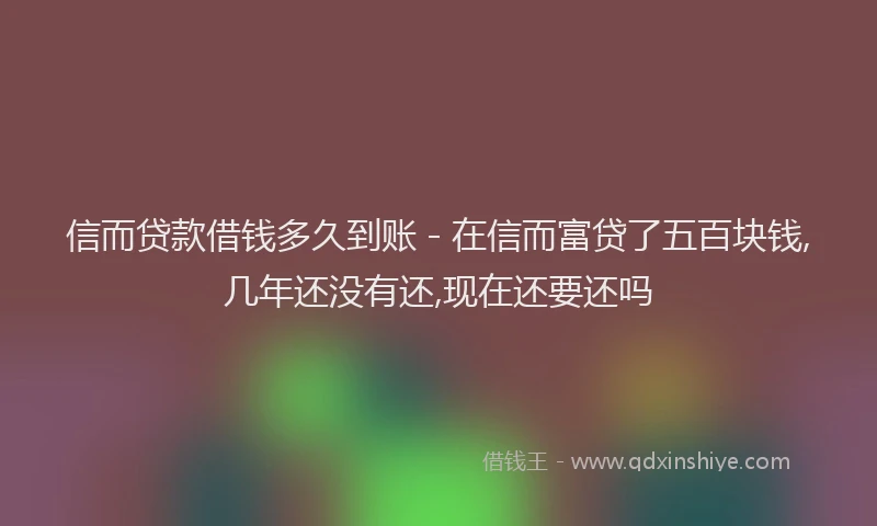 信而贷款借钱多久到账 - 在信而富贷了五百块钱,几年还没有还,现在还要还吗